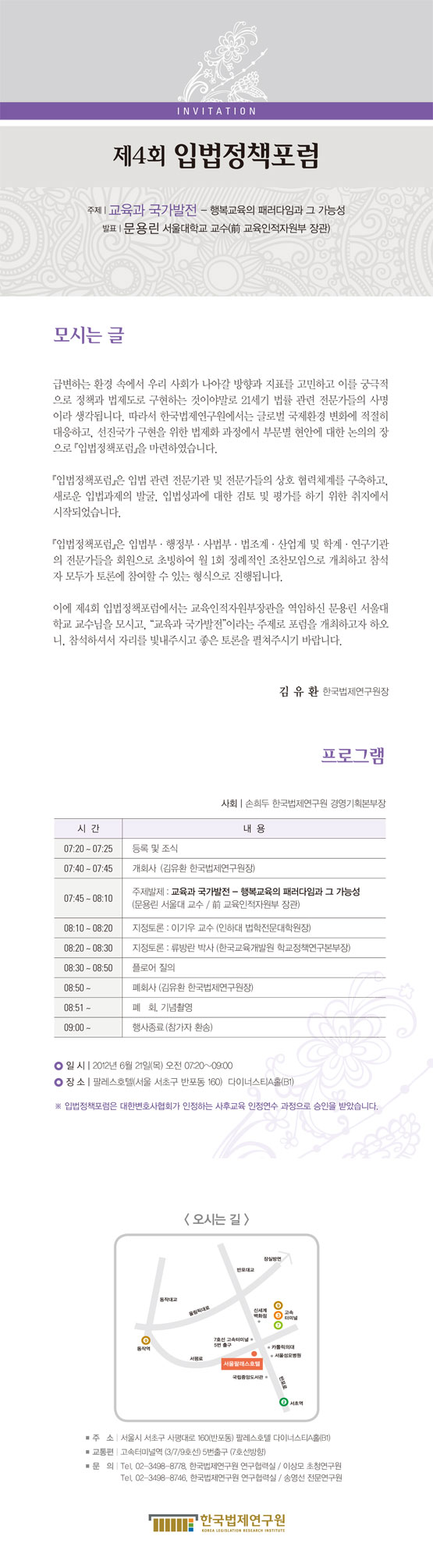 [입법정책포럼 초청장입니다.] 제목  제4회 입법정책포럼 개최 주제 교육과 국가발전(행복교육의 패러다임과 그 가능성) 발표 문용린 서울대학교 교수(전 교육인적자원부 장관) 행사일자 2012년 6월 21일 행사시간 오전 7시 20분부터 9시까지 행사장소 팔레스호텔(서울 서초구 반포동 160) 다이너스티A홀(B1) 