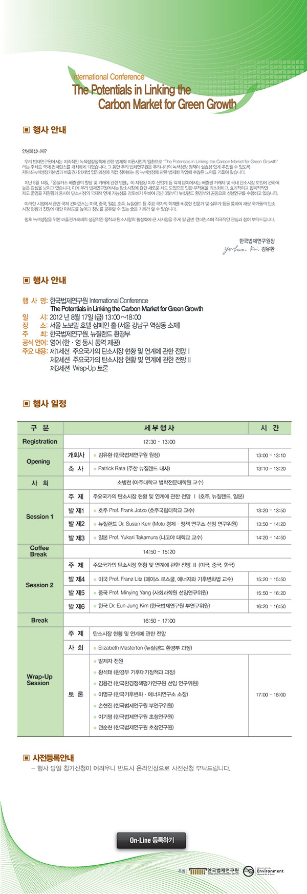 [국제학술행사 초대장입니다] 제목  The Potentials in Linking the Carbon Market for Green Growth 행사일자 2012년 8월 17일 행사시간 13시부터 18시까지 행사장소 노보텔 샴페인홀 주최 한국법제연구원, 뉴질랜드 환경부 제1세션 주요국가의 탄소시장 현황 및 연계에 관한 전망 1   제2세션 주요국가의 탄소시장 현황 및 연계에 관한 전망 2   제3세션 Wrap-UP 토론