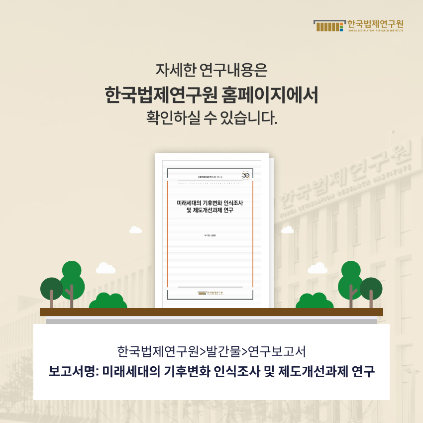 자세한 연구내용은 한국법제연구원 홈페이지에서 확인하실 수 있습니다.  한국법제연구원 > 발간물 > 연구보고서.  보고서명 : 미래세대의 기후변화 인식조사 및 제도개선과제 연구
