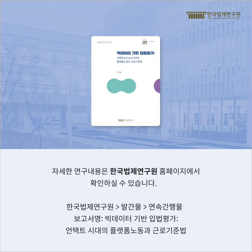 자세한 연구내용은 한국법제연구원 홈페이지에서 확인하실 수 있습니다. 한국법제연구원 > 발간물 > 연속간행물 보고서명: 빅데이터 기반 입법평가: 언택트 시대의 플랫폼노동과 근로기준법