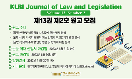 KLRI Journal of Law and Legislation / Volume 13 Number 2 / 제13권 제2호 원고 모집 / 원고주제 - (특집) 인터넷 네트워크 사용료에 관한 법제 분석 (일반) 세계 각국의 현안이 되는 입법과 비교법제에 관한 분석 (일반) 한국의 주목할 만한 입법 및 판례에 대한 분석 / 논문 게재 신청서 마감일은 2023년 5월 31일(수).  원고 마감일은 2023년 6월 30일(금).  발행일자는 2023년 11월 30일(목).  기타문의는 한국법제연구원 KJLL 발간팀 매니징 에디터 (kjll@klri.re.kr)
