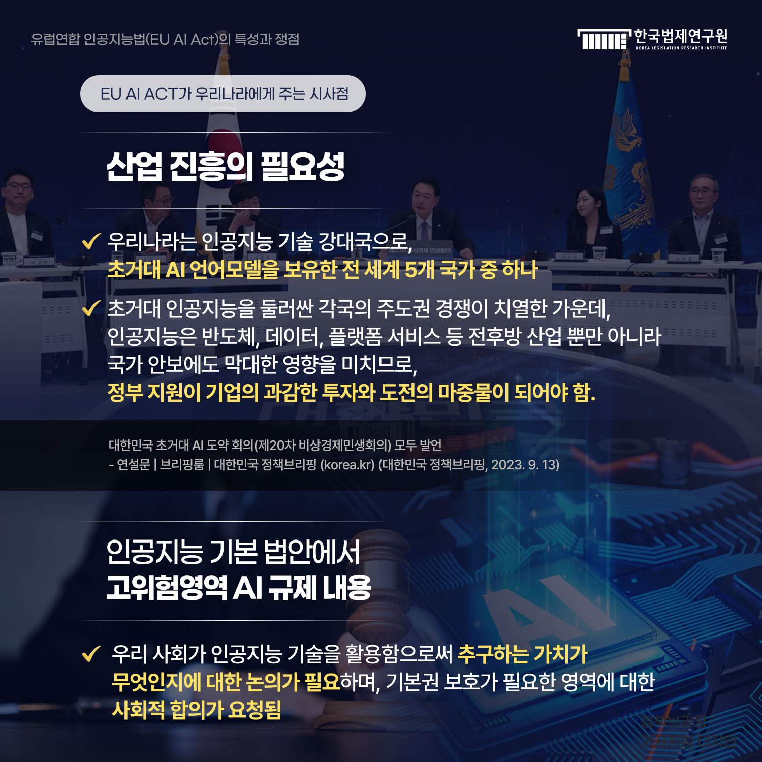 EU AI ACT가 우리나라에게 주는 시사점 산업 진흥의 필요성  -우리나라는 인공지능 기술 강대국으로, 초거대 AI 언어모델을 보유한 전 세계 5개 국가 중 하나 -초거대 인공지능을 둘러싼 각국의 주도권 경쟁이 치열한 가운데, 인공지능은 반도체, 데이터, 플랫폼 서비스 등 전후방 산업 뿐만 아니라  국가 안보에도 막대한 영향을 미치므로, 정부 지원이 기업의 과감한 투자와 도전의 마중물이 되어야 함.  대한민국 초거대 AI 도약 회의(제20차 비상경제민생회의) 모두 발언 - 연설문 | 브리핑룸 | 대한민국 정책브리핑 (korea.kr) (대한민국 정책브리핑, 2023. 9. 13)   인공지능 기본 법안에서 고위험영역 AI 규제 내용. 우리 사회가 인공지능 기술을 활용함으로써 추구하는 가치가 무엇인지에 대한 논의가 필요하며, 기본권 보호가 필요한 영역에 대한 사회적 합의가 요청됨