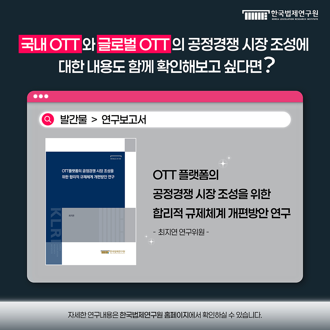 국내 OTT와 글로벌 OTT의 공정경쟁 시장 조성에 대한 내용도 함께 확인해보고 싶다면? OTT 플랫폼의 공정경쟁 시장 조성을 위한 합리적 규제체계 개편방안 연구_최지연 연구위원 발간물>연구보고서 자세한 연구내용은 한국법제연구원 홈페이지에서 확인하실 수 있습니다.