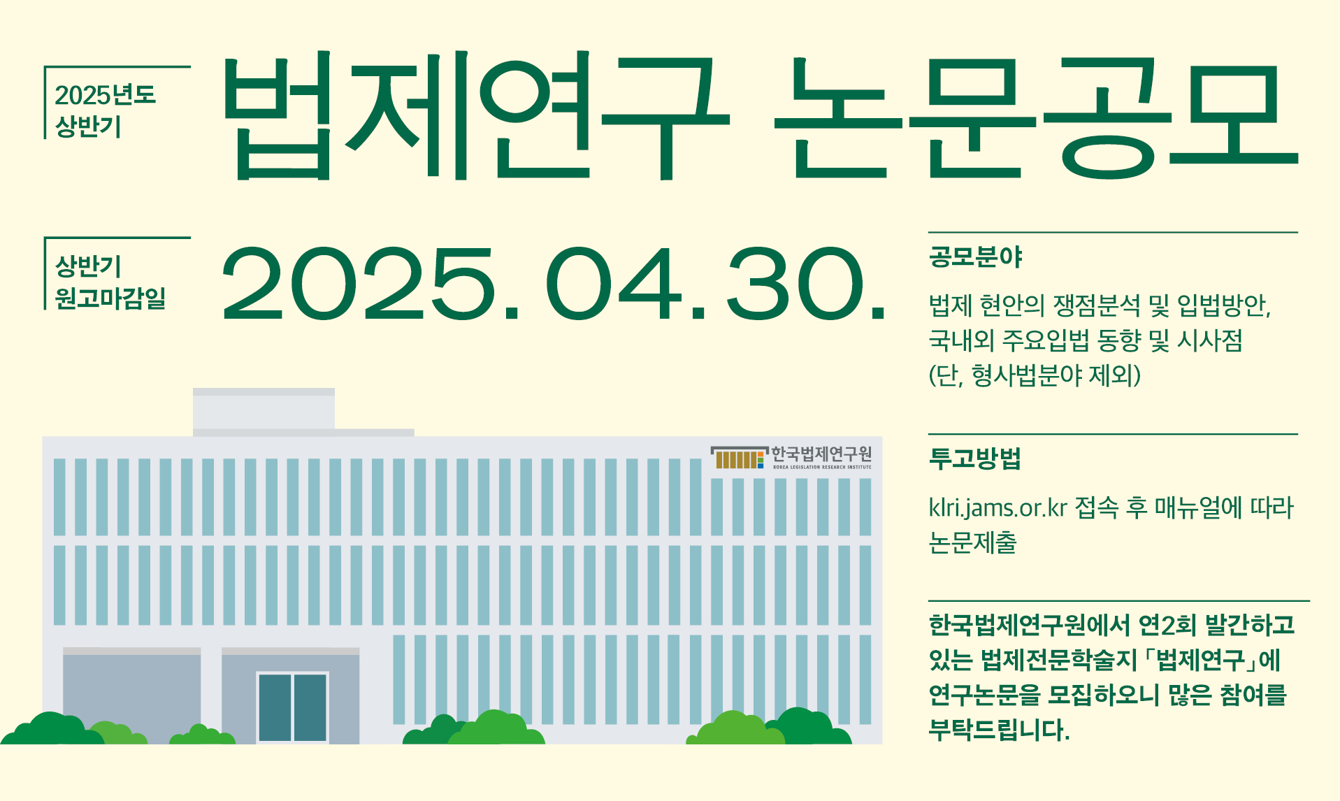 [원고모집] 2025년도 상반기 「법제연구」 논문 공모 25.04.30 한국법제연구원에서 연2회 발간하고 있는 법제전문학술지 「법제연구」에 연구논문을 모집하오니 많은 참여를 부탁드립니다.  본 학술지는 법제에 관한 전문적이고 창의적인 논문, 서평, 자료 등 기관지에 부합하는 내용을 수록하고 있으며 2007년 한국연구재단 등재학술지로 선정되었습니다.  공모분야  법제 현안의 쟁점분석 및 입법방안, 국내외 주요입법 동향 및 시사점  (단, 형사법분야 제외) 투고방법  klri.jams.or.kr 접속 후 매뉴얼에 따라 논문제출