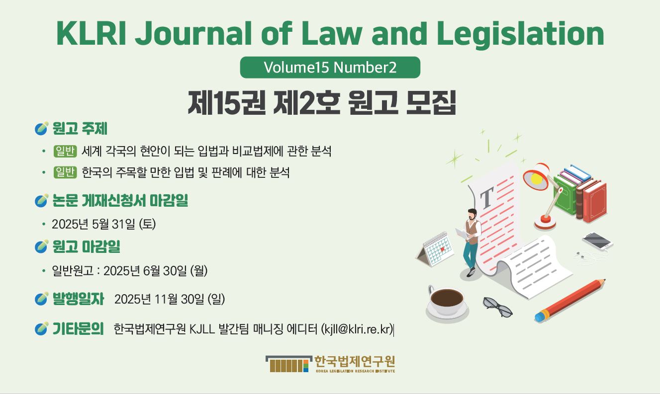 KLRI Journal of Law and Legislation Volume15 Number2 제15권 제2호 원고 모집 ◎ 원고 주제  ⦁(일반) 세계 각국의 현안이 되는 입법과 비교법제에 관한 분석  ⦁(일반) 한국의 주목할 만한 입법 및 판례에 대한 분석  ◎ 논문 게재 신청서 마감일  ⦁2025년 5월 31일 (토) ◎ 원고 마감일  ⦁2025년 6월 30일 (월) ◎ 발행일자: 2025년 11월 30일 (일) ◎ 기타문의: 한국법제연구원 KJLL 발간팀 매니징 에디터 (kjll@klri.re.kr)