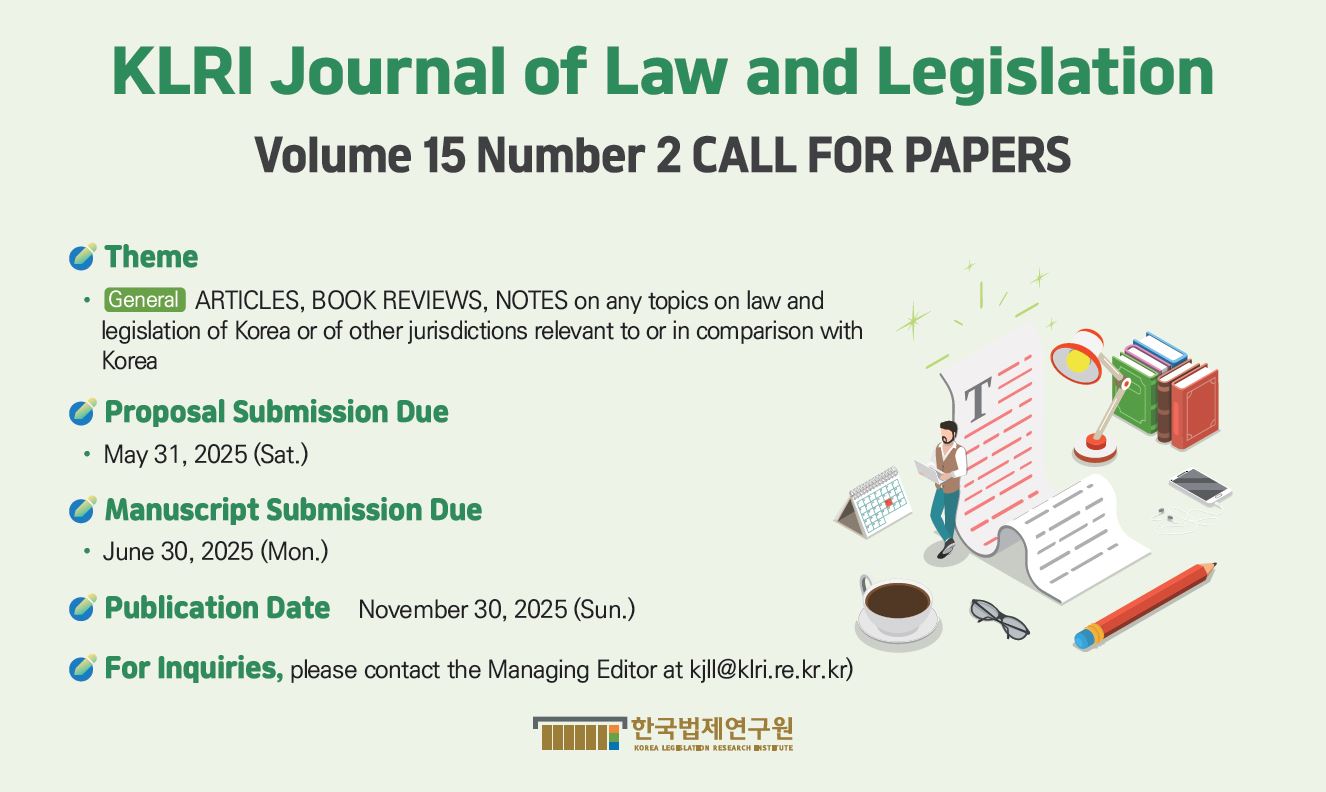 KLRI Journal of Law and Legislation Volume 15 Number 2 CALL FOR PAPERS Theme ・ General ARTICLES, BOOK REVIEWS, NOTES on any topics on law and legislation of Korea or of other jurisdictions relevant to or in comparison with Korea Proposal Submission Due ・ May 31, 2025 (Sat.) Manuscript Submission Due ・ June 30, 2025 (Mon.) Publication Date November 30, 2025 (Sun.) For Inquiries, please contact the Managing Editor at kjll@klri.re.kr.kr)