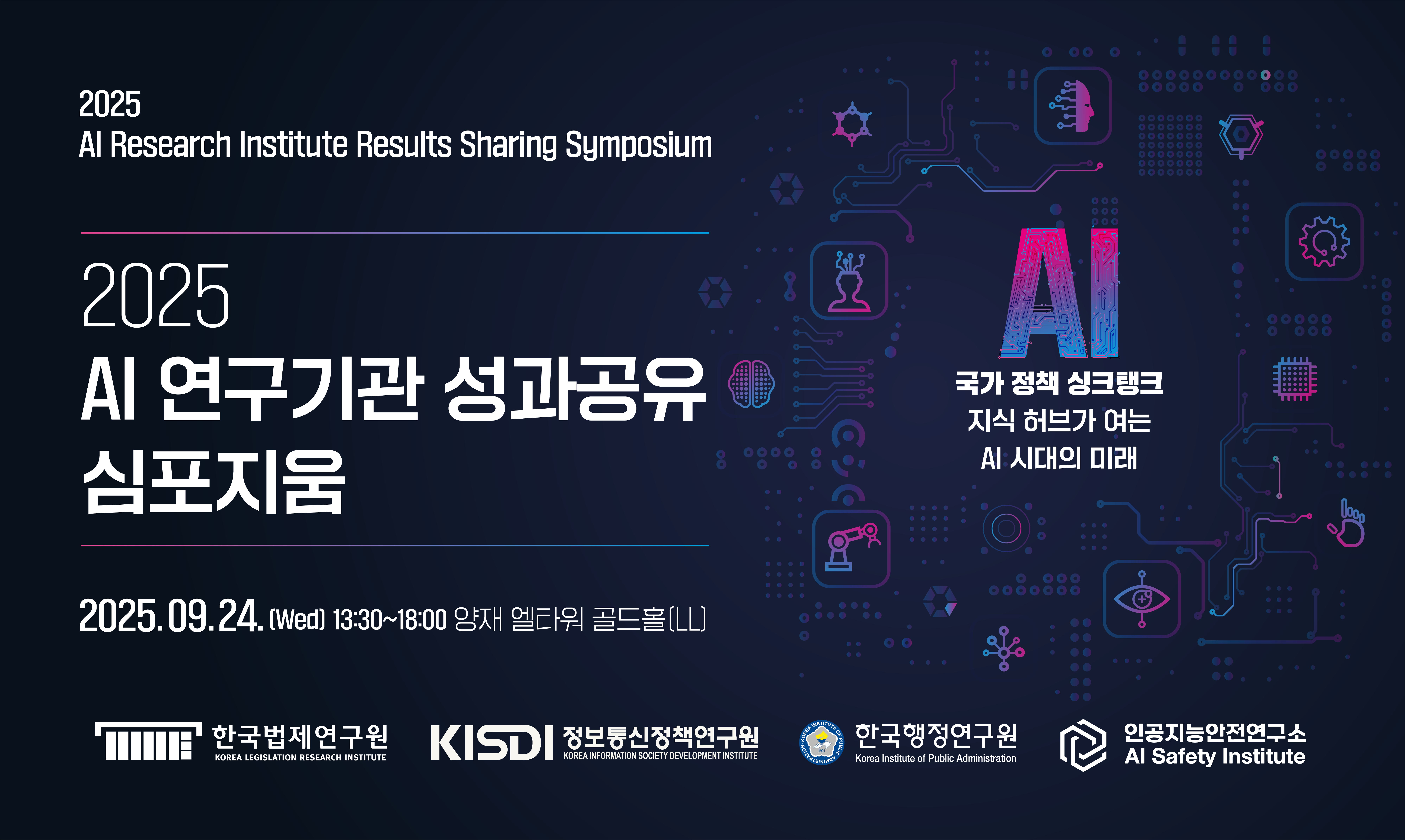 2025 AI Research Institute Results Sharing Symposium 2025 AI 연구기관 성과공유 심포지움 2025.09.24 (wed) 13:30~18:00 양재 엘타워 골드홀(LL) 한국법제연구원, 정보통신정책연구원, 한국행정연구원, 인공지능안전연구소