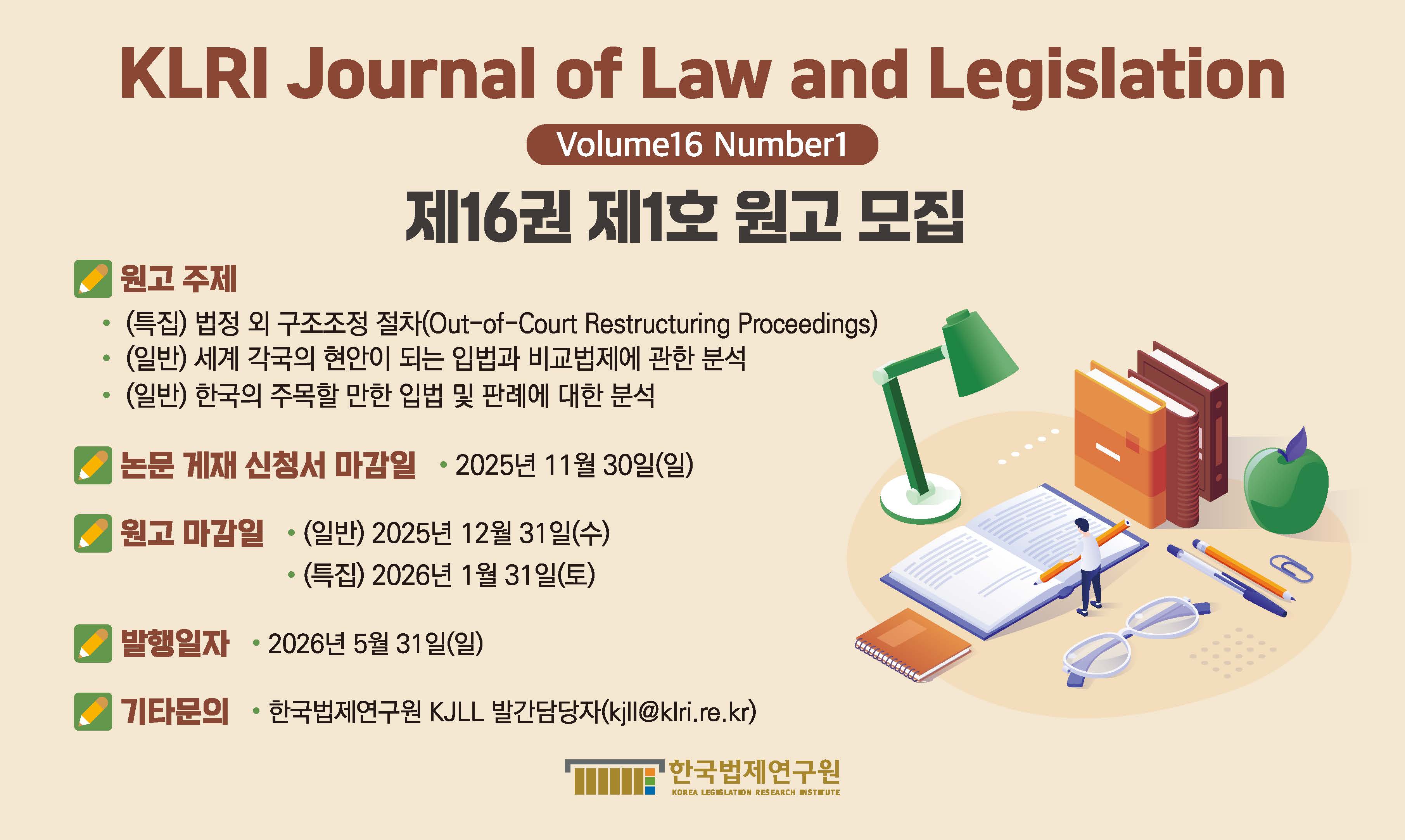 KLRI Journal of Law and Legislation  Volume 16 Number 1 제16권 제1호 원고 모집 ◎ 원고 주제  ⦁(특집) 법정 외 구조조정 절차 (Out-of-Court Restructuring Proceedings)  ⦁(일반) 세계 각국의 현안이 되는 입법과 비교법제에 관한 분석  ⦁(일반) 한국의 주목할 만한 입법 및 판례에 대한 분석   ◎ 논문 게재 신청서 마감일  ⦁2025년 11월 30일(일)   ◎ 원고 마감일  ⦁(일반) 2025년 12월 31일(수)  ⦁(특집) 2026년 1월 31일(토)   ◎ 발행일자: 2026년 5월 31일(일)  ◎ 기타문의: 한국법제연구원 KJLL 발간팀 매니징 에디터 (kjll@klri.re.kr)