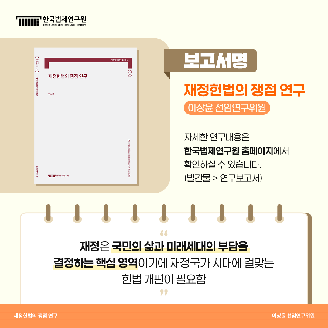 보고서명: 재정헌법의 쟁점 연구 -이상윤 선임연구위원 자세한 연구내용은 한국법제연구원 홈페이지에서 확인하실 수 있습니다. (발간물>연구보고서) 재정은 국민의 삶과 미래세대의 부담을 결정하는 핵심영역이기에 재정국가 시대에 걸맞는 헌법 개편이 필요함