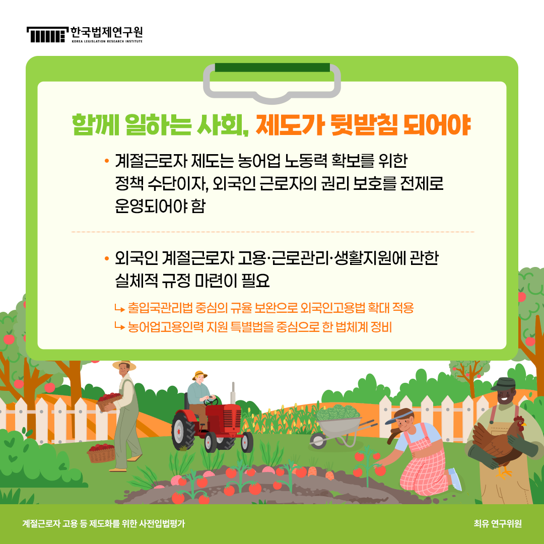 함께 일하는 사회, 제도가 뒷받침 되어야 -계절근로자 제도는 농어업 노동력 확보를 위한 정책수단이자, 외국인 근로자의 권리 보호를 전제로 운영되어야 함. -외국인 계절근로자 고용·근로관리·생활지원에 관한 실체적 규정 마련이 필요 ->출입국관리법 중심의 규율 보완으로 외국인고용법 확대 적용 -농어업고용인력 지원 특별법을 중심으로 한 법체계 정비