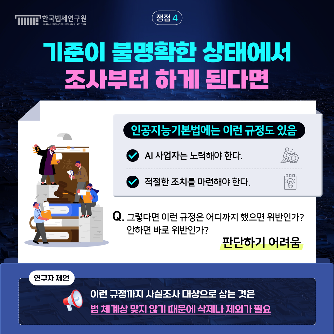 쟁점4 기준이 불명확한 상태에서 조사부터 하게 된다면 인공지능기본법에는 이런 규정도 있음  -AI 사업자는 노력해야 한다.  -적절한 조치를 마련해야 한다. Q. 그렇다면 이런 규정은 어디까지 했으면 위반인가? 안하면 바로 위반인가? -> 판단ㅌ하기 어려움 연구자제언: 이런 규정까지 사실조사 대상으로 삼는 것은 법 체계상 맞지 않기 때문에 삭제나 제외가 필요
