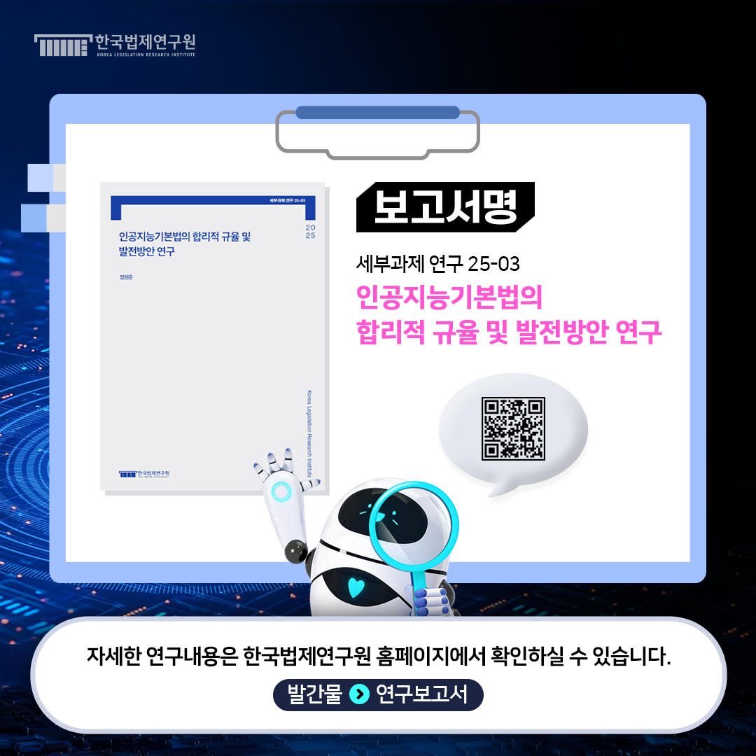 보고서명 세부과제연구 25-03 인공지능기본법의 합리적 규율 및 발전방안 연구 자세한 연구내용은 한국법제연구원 홈페이지에서 확인하실 수 있습니다.  발간물>연구보고서